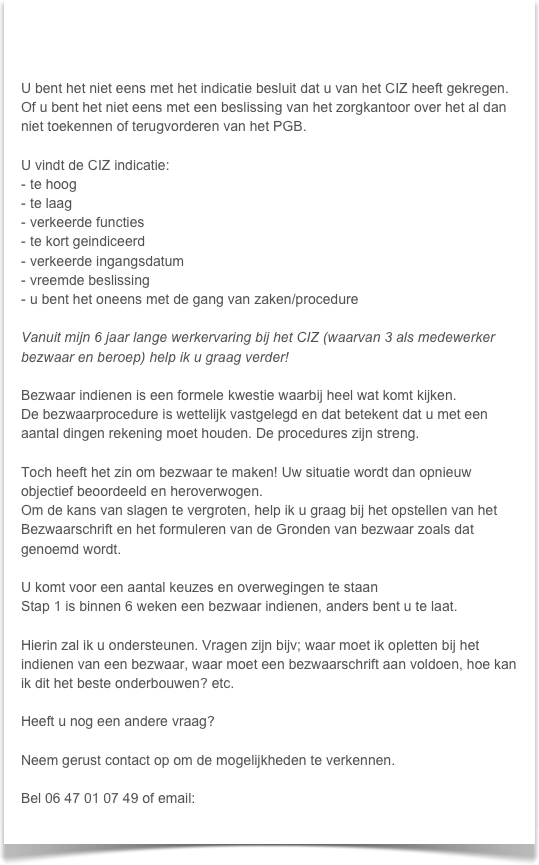 


U bent het niet eens met het indicatie besluit dat u van het CIZ heeft gekregen. Of u bent het niet eens met een beslissing van het zorgkantoor over het al dan niet toekennen of terugvorderen van het PGB.

U vindt de CIZ indicatie:
te hoog
te laag
verkeerde functies
te kort geindiceerd
verkeerde ingangsdatum
vreemde beslissing
u bent het oneens met de gang van zaken/procedure

Vanuit mijn 6 jaar lange werkervaring bij het CIZ (waarvan 3 als medewerker bezwaar en beroep) help ik u graag verder!

Bezwaar indienen is een formele kwestie waarbij heel wat komt kijken.
De bezwaarprocedure is wettelijk vastgelegd en dat betekent dat u met een aantal dingen rekening moet houden. De procedures zijn streng.

Toch heeft het zin om bezwaar te maken! Uw situatie wordt dan opnieuw objectief beoordeeld en heroverwogen.
Om de kans van slagen te vergroten, help ik u graag bij het opstellen van het Bezwaarschrift en het formuleren van de Gronden van bezwaar zoals dat genoemd wordt.

U komt voor een aantal keuzes en overwegingen te staan 
Stap 1 is binnen 6 weken een bezwaar indienen, anders bent u te laat.

Hierin zal ik u ondersteunen. Vragen zijn bijv; waar moet ik opletten bij het indienen van een bezwaar, waar moet een bezwaarschrift aan voldoen, hoe kan ik dit het beste onderbouwen? etc.

Heeft u nog een andere vraag?

Neem gerust contact op om de mogelijkheden te verkennen.

Bel 06 47 01 07 49 of email: info@brightzorg.nl