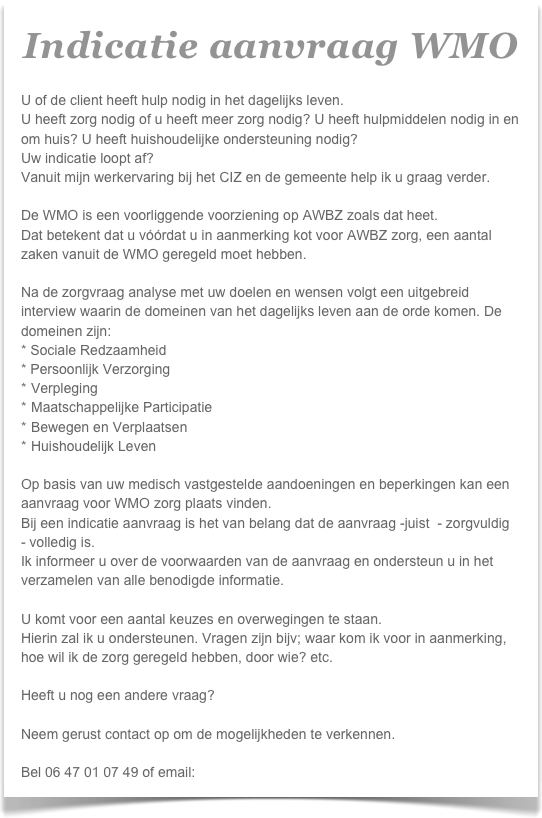 Indicatie aanvraag WMO

U of de client heeft hulp nodig in het dagelijks leven.
U heeft zorg nodig of u heeft meer zorg nodig? U heeft hulpmiddelen nodig in en om huis? U heeft huishoudelijke ondersteuning nodig?
Uw indicatie loopt af?
Vanuit mijn werkervaring bij het CIZ en de gemeente help ik u graag verder.

De WMO is een voorliggende voorziening op AWBZ zoals dat heet.
Dat betekent dat u vóórdat u in aanmerking kot voor AWBZ zorg, een aantal zaken vanuit de WMO geregeld moet hebben.

Na de zorgvraag analyse met uw doelen en wensen volgt een uitgebreid interview waarin de domeinen van het dagelijks leven aan de orde komen. De domeinen zijn:
* Sociale Redzaamheid
* Persoonlijk Verzorging
Verpleging
Maatschappelijke Participatie
Bewegen en Verplaatsen
Huishoudelijk Leven

Op basis van uw medisch vastgestelde aandoeningen en beperkingen kan een aanvraag voor WMO zorg plaats vinden.
Bij een indicatie aanvraag is het van belang dat de aanvraag -juist  - zorgvuldig  - volledig is.
Ik informeer u over de voorwaarden van de aanvraag en ondersteun u in het verzamelen van alle benodigde informatie.

U komt voor een aantal keuzes en overwegingen te staan.
Hierin zal ik u ondersteunen. Vragen zijn bijv; waar kom ik voor in aanmerking, hoe wil ik de zorg geregeld hebben, door wie? etc.

Heeft u nog een andere vraag?

Neem gerust contact op om de mogelijkheden te verkennen.

Bel 06 47 01 07 49 of email: info@brightzorg.nl