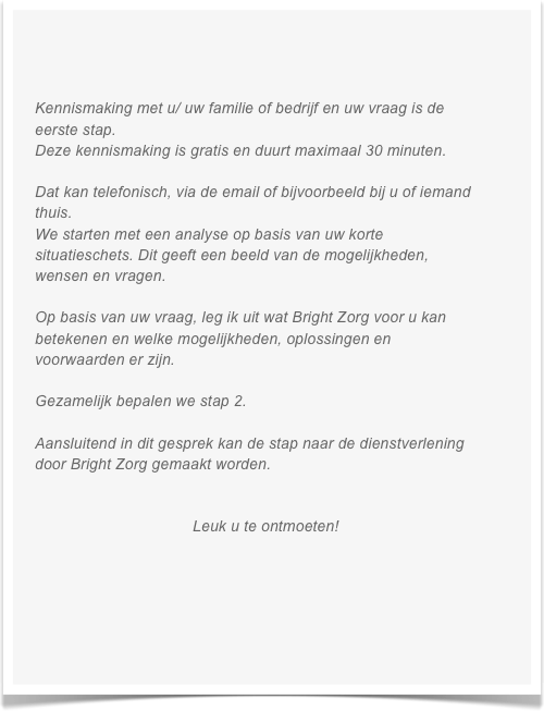 

    
  
    Kennismaking met u/ uw familie of bedrijf en uw vraag is de 
    eerste stap.
    Deze kennismaking is gratis en duurt maximaal 30 minuten.

    Dat kan telefonisch, via de email of bijvoorbeeld bij u of iemand     
    thuis.
    We starten met een analyse op basis van uw korte     
    situatieschets. Dit geeft een beeld van de mogelijkheden,     
    wensen en vragen.
 
    Op basis van uw vraag, leg ik uit wat Bright Zorg voor u kan 
    betekenen en welke mogelijkheden, oplossingen en     
    voorwaarden er zijn. 
    
    Gezamelijk bepalen we stap 2.

    Aansluitend in dit gesprek kan de stap naar de dienstverlening     
    door Bright Zorg gemaakt worden. 
                            

                                        Leuk u te ontmoeten!