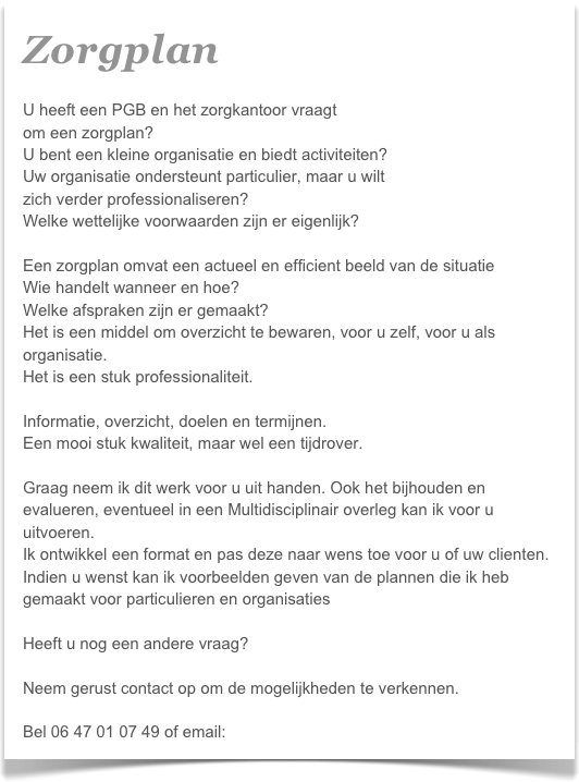 Zorgplan  

U heeft een PGB en het zorgkantoor vraagt
om een zorgplan?
U bent een kleine organisatie en biedt activiteiten?
Uw organisatie ondersteunt particulier, maar u wilt 
zich verder professionaliseren?
Welke wettelijke voorwaarden zijn er eigenlijk?

Een zorgplan omvat een actueel en efficient beeld van de situatie
Wie handelt wanneer en hoe?
Welke afspraken zijn er gemaakt?
Het is een middel om overzicht te bewaren, voor u zelf, voor u als organisatie.
Het is een stuk professionaliteit. 

Informatie, overzicht, doelen en termijnen. 
Een mooi stuk kwaliteit, maar wel een tijdrover.

Graag neem ik dit werk voor u uit handen. Ook het bijhouden en evalueren, eventueel in een Multidisciplinair overleg kan ik voor u uitvoeren.
Ik ontwikkel een format en pas deze naar wens toe voor u of uw clienten.
Indien u wenst kan ik voorbeelden geven van de plannen die ik heb gemaakt voor particulieren en organisaties

Heeft u nog een andere vraag?

Neem gerust contact op om de mogelijkheden te verkennen.

Bel 06 47 01 07 49 of email: info@brightzorg.nl