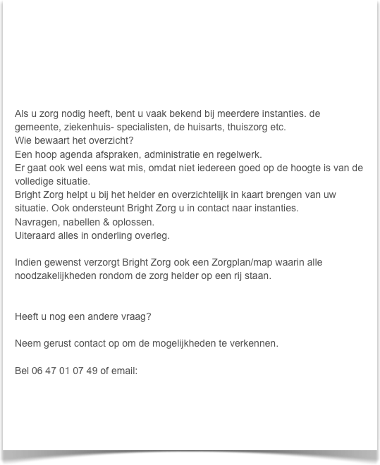 






Als u zorg nodig heeft, bent u vaak bekend bij meerdere instanties. de gemeente, ziekenhuis- specialisten, de huisarts, thuiszorg etc.
Wie bewaart het overzicht?
Een hoop agenda afspraken, administratie en regelwerk.
Er gaat ook wel eens wat mis, omdat niet iedereen goed op de hoogte is van de volledige situatie.
Bright Zorg helpt u bij het helder en overzichtelijk in kaart brengen van uw situatie. Ook ondersteunt Bright Zorg u in contact naar instanties.
Navragen, nabellen & oplossen.
Uiteraard alles in onderling overleg.

Indien gewenst verzorgt Bright Zorg ook een Zorgplan/map waarin alle noodzakelijkheden rondom de zorg helder op een rij staan.


Heeft u nog een andere vraag?

Neem gerust contact op om de mogelijkheden te verkennen.

Bel 06 47 01 07 49 of email: info@brightzorg.nl