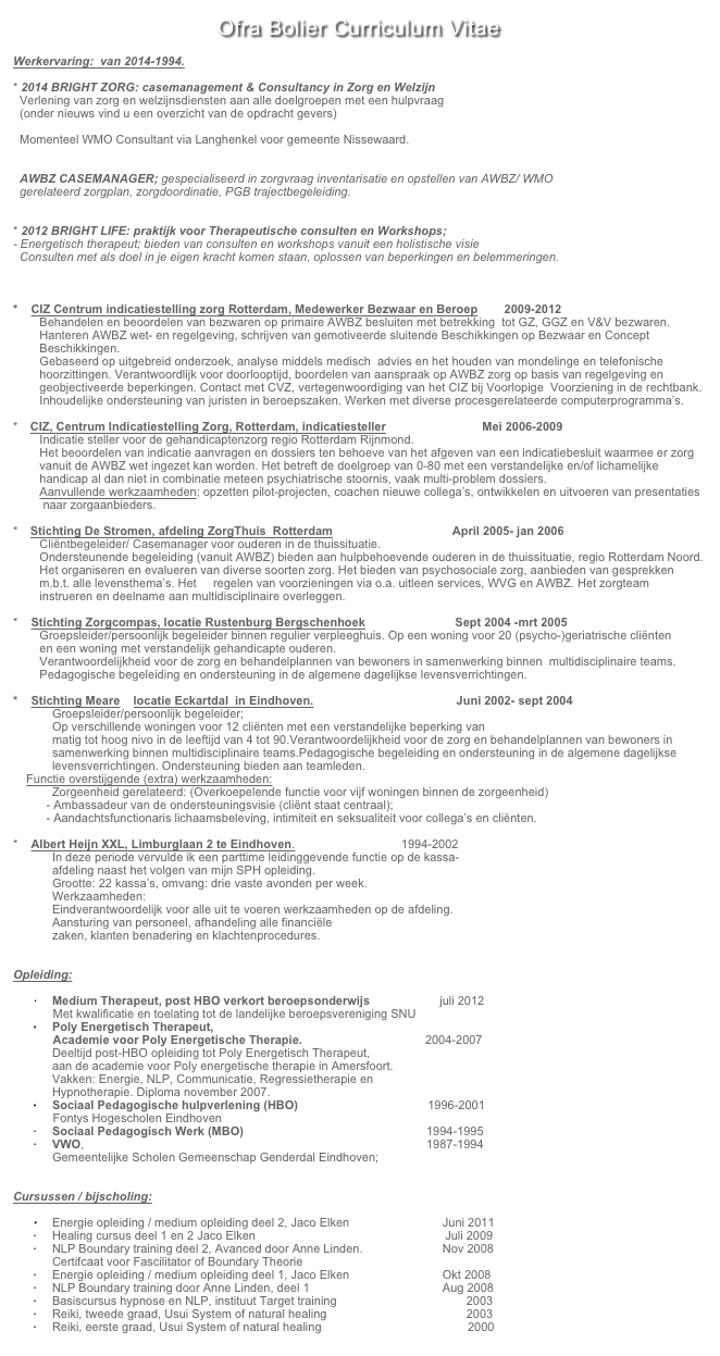 Ofra Bolier Curriculum Vitae

Werkervaring:  van 2014-1994.

2014 BRIGHT ZORG: casemanagement & Consultancy in Zorg en Welzijn
  Verlening van zorg en welzijnsdiensten aan alle doelgroepen met een hulpvraag
  (onder nieuws vind u een overzicht van de opdracht gevers)

  Momenteel WMO Consultant via Langhenkel voor gemeente Nissewaard.


  AWBZ CASEMANAGER; gespecialiseerd in zorgvraag inventarisatie en opstellen van AWBZ/ WMO 
  gerelateerd zorgplan, zorgdoordinatie, PGB trajectbegeleiding.
  

2012 BRIGHT LIFE: praktijk voor Therapeutische consulten en Workshops; www.brightlife.nu
Energetisch therapeut; bieden van consulten en workshops vanuit een holistische visie
  Consulten met als doel in je eigen kracht komen staan, oplossen van beperkingen en belemmeringen.



*    CIZ Centrum indicatiestelling zorg Rotterdam, Medewerker Bezwaar en Beroep        2009-2012
        Behandelen en beoordelen van bezwaren op primaire AWBZ besluiten met betrekking  tot GZ, GGZ en V&V bezwaren.  
        Hanteren AWBZ wet- en regelgeving, schrijven van gemotiveerde sluitende Beschikkingen op Bezwaar en Concept 
        Beschikkingen. 
        Gebaseerd op uitgebreid onderzoek, analyse middels medisch  advies en het houden van mondelinge en telefonische
        hoorzittingen. Verantwoordlijk voor doorlooptijd, boordelen van aanspraak op AWBZ zorg op basis van regelgeving en 
        geobjectiveerde beperkingen. Contact met CVZ, vertegenwoordiging van het CIZ bij Voorlopige  Voorziening in de rechtbank.
        Inhoudelijke ondersteuning van juristen in beroepszaken. Werken met diverse procesgerelateerde computerprogramma’s.

   CIZ, Centrum Indicatiestelling Zorg, Rotterdam, indicatiesteller                             Mei 2006-2009
        Indicatie steller voor de gehandicaptenzorg regio Rotterdam Rijnmond. 
        Het beoordelen van indicatie aanvragen en dossiers ten behoeve van het afgeven van een indicatiebesluit waarmee er zorg         
        vanuit de AWBZ wet ingezet kan worden. Het betreft de doelgroep van 0-80 met een verstandelijke en/of lichamelijke 
        handicap al dan niet in combinatie meteen psychiatrische stoornis, vaak multi-problem dossiers. 
        Aanvullende werkzaamheden; opzetten pilot-projecten, coachen nieuwe collega’s, ontwikkelen en uitvoeren van presentaties
         naar zorgaanbieders.

   Stichting De Stromen, afdeling ZorgThuis  Rotterdam                                    April 2005- jan 2006
        Cliëntbegeleider/ Casemanager voor ouderen in de thuissituatie.
        Ondersteunende begeleiding (vanuit AWBZ) bieden aan hulpbehoevende ouderen in de thuissituatie, regio Rotterdam Noord.        
        Het organiseren en evalueren van diverse soorten zorg. Het bieden van psychosociale zorg, aanbieden van gesprekken 
        m.b.t. alle levensthema’s. Het     regelen van voorzieningen via o.a. uitleen services, WVG en AWBZ. Het zorgteam 
        instrueren en deelname aan multidisciplinaire overleggen. 

   Stichting Zorgcompas, locatie Rustenburg Bergschenhoek                           Sept 2004 -mrt 2005 
        Groepsleider/persoonlijk begeleider binnen regulier verpleeghuis. Op een woning voor 20 (psycho-)geriatrische cliënten 
        en een woning met verstandelijk gehandicapte ouderen. 
        Verantwoordelijkheid voor de zorg en behandelplannen van bewoners in samenwerking binnen  multidisciplinaire teams.             
        Pedagogische begeleiding en ondersteuning in de algemene dagelijkse levensverrichtingen. 

*    Stichting Meare    locatie Eckartdal  in Eindhoven.                                           Juni 2002- sept 2004
Groepsleider/persoonlijk begeleider;
Op verschillende woningen voor 12 cliënten met een verstandelijke beperking van 
matig tot hoog nivo in de leeftijd van 4 tot 90.Verantwoordelijkheid voor de zorg en behandelplannen van bewoners in samenwerking binnen multidisciplinaire teams.Pedagogische begeleiding en ondersteuning in de algemene dagelijkse levensverrichtingen. Ondersteuning bieden aan teamleden.
    Functie overstijgende (extra) werkzaamheden: 
Zorgeenheid gerelateerd: (Overkoepelende functie voor vijf woningen binnen de zorgeenheid)
          - Ambassadeur van de ondersteuningsvisie (cliënt staat centraal);
          - Aandachtsfunctionaris lichaamsbeleving, intimiteit en seksualiteit voor collega’s en cliënten. 

*    Albert Heijn XXL, Limburglaan 2 te Eindhoven.                                1994-2002
In deze periode vervulde ik een parttime leidinggevende functie op de kassa- 
afdeling naast het volgen van mijn SPH opleiding.
Grootte: 22 kassa’s, omvang: drie vaste avonden per week.
Werkzaamheden: 
Eindverantwoordelijk voor alle uit te voeren werkzaamheden op de afdeling. 
Aansturing van personeel, afhandeling alle financiële
zaken, klanten benadering en klachtenprocedures.


Opleiding:

Medium Therapeut, post HBO verkort beroepsonderwijs                     juli 2012
            Met kwalificatie en toelating tot de landelijke beroepsvereniging SNU
Poly Energetisch Therapeut, 
            Academie voor Poly Energetische Therapie.                                     2004-2007
Deeltijd post-HBO opleiding tot Poly Energetisch Therapeut,
aan de academie voor Poly energetische therapie in Amersfoort. 
Vakken: Energie, NLP, Communicatie, Regressietherapie en 
Hypnotherapie. Diploma november 2007.
Sociaal Pedagogische hulpverlening (HBO)                                       1996-2001
            Fontys Hogescholen Eindhoven
Sociaal Pedagogisch Werk (MBO)                                                       1994-1995 
VWO,                                                                                                       1987-1994
Gemeentelijke Scholen Gemeenschap Genderdal Eindhoven;


Cursussen / bijscholing:

Energie opleiding / medium opleiding deel 2, Jaco Elken                            Juni 2011
Healing cursus deel 1 en 2 Jaco Elken                                                         Juli 2009
NLP Boundary training deel 2, Avanced door Anne Linden.                        Nov 2008
Certifcaat voor Fascilitator of Boundary Theorie                
Energie opleiding / medium opleiding deel 1, Jaco Elken                            Okt 2008
NLP Boundary training door Anne Linden, deel 1                                        Aug 2008
Basiscursus hypnose en NLP, instituut Target training                                       2003
Reiki, tweede graad, Usui System of natural healing                                          2003
Reiki, eerste graad, Usui System of natural healing                                            2000
